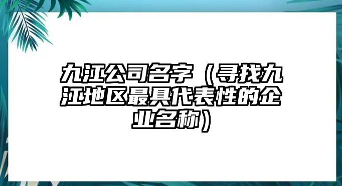 九江公司名字（寻找九江地区最具代表性的企业名称）
