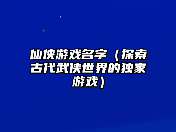 仙侠游戏名字（探索古代武侠世界的独家游戏）