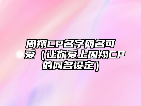 周翔CP名字网名可爱（让你爱上周翔CP的网名设定）