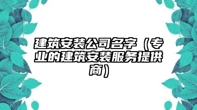 建筑安装公司名字（专业的建筑安装服务提供商）