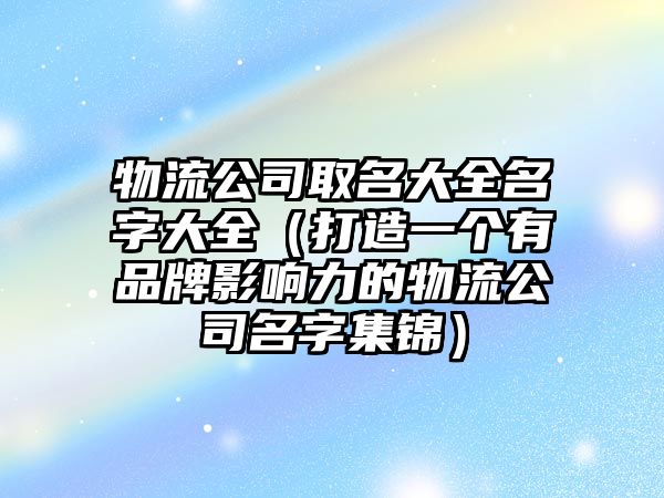 物流公司取名大全名字大全（打造一个有品牌影响力的物流公司名字集锦）