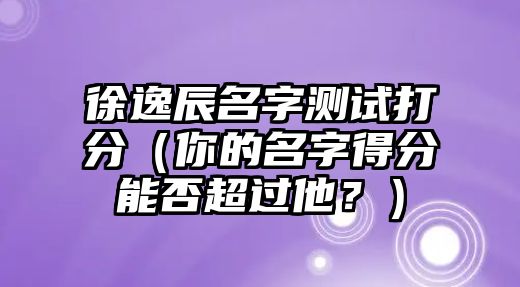 徐逸辰名字测试打分（你的名字得分能否超过他？）