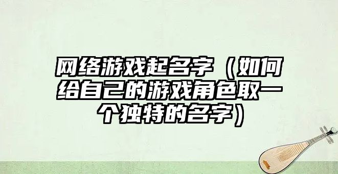 网络游戏起名字（如何给自己的游戏角色取一个独特的名字）
