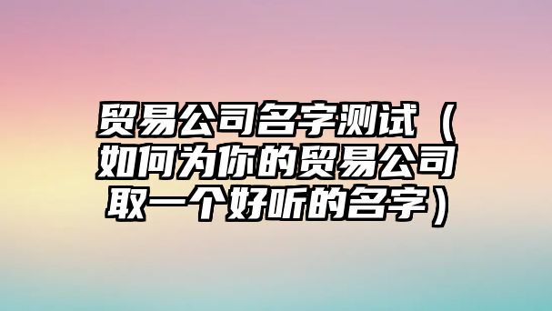 贸易公司名字测试（如何为你的贸易公司取一个好听的名字）