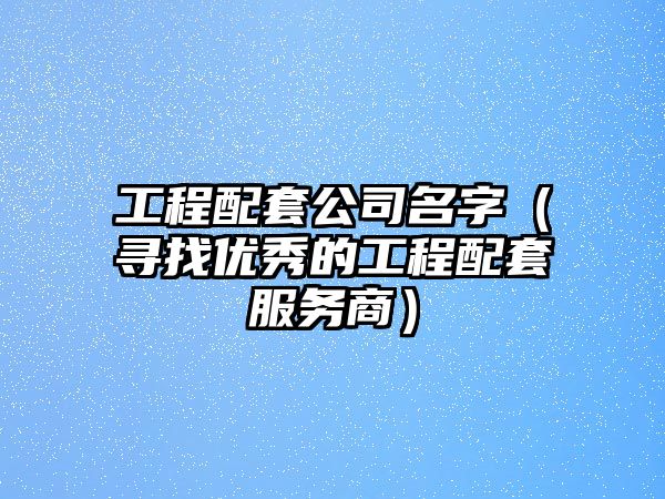 工程配套公司名字（寻找优秀的工程配套服务商）