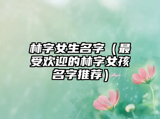 林字女生名字（最受欢迎的林字女孩名字推荐）