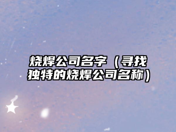 烧焊公司名字（寻找独特的烧焊公司名称）