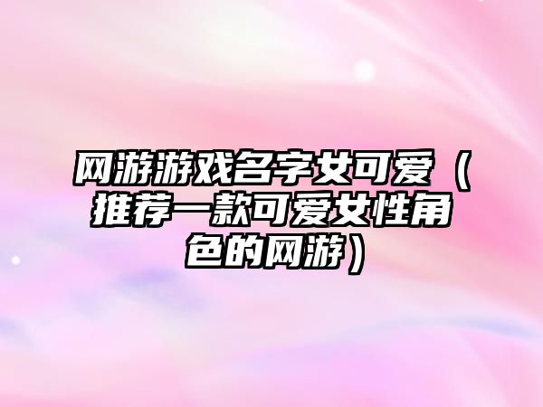 网游游戏名字女可爱（推荐一款可爱女性角色的网游）
