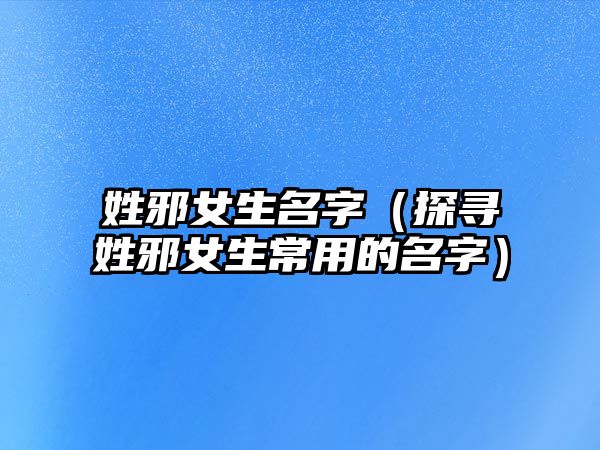 姓邪女生名字（探寻姓邪女生常用的名字）