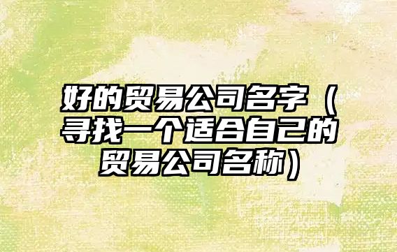 好的贸易公司名字（寻找一个适合自己的贸易公司名称）