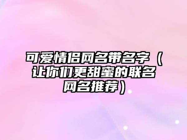 可爱情侣网名带名字（让你们更甜蜜的联名网名推荐）