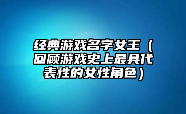 经典游戏名字女王（回顾游戏史上最具代表性的女性角色）