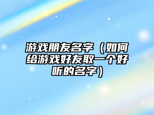 游戏朋友名字（如何给游戏好友取一个好听的名字）