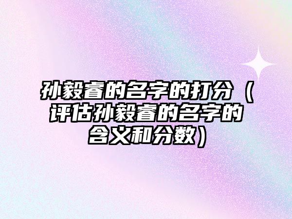 孙毅睿的名字的打分（评估孙毅睿的名字的含义和分数）