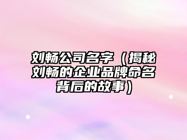 刘畅公司名字（揭秘刘畅的企业品牌命名背后的故事）