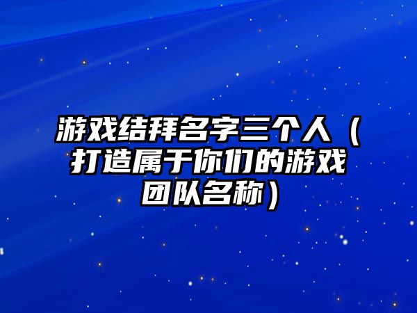 游戏结拜名字三个人（打造属于你们的游戏团队名称）