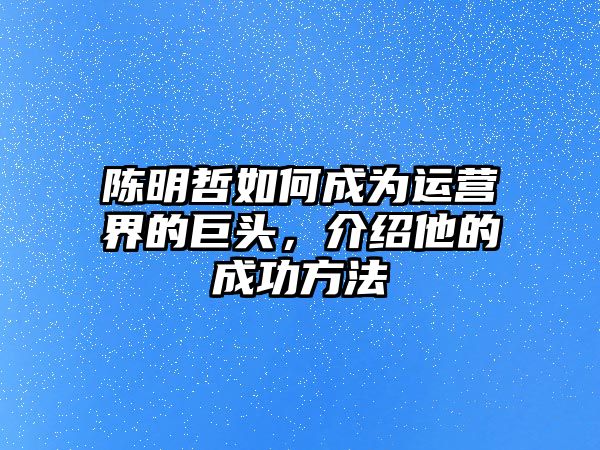 陈明哲如何成为运营界的巨头，介绍他的成功方法