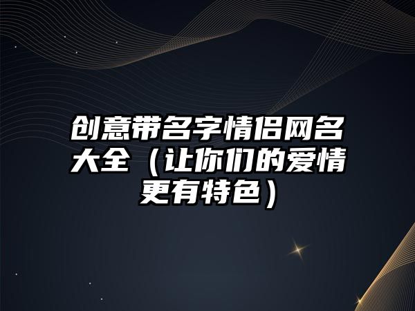 创意带名字情侣网名大全（让你们的爱情更有特色）