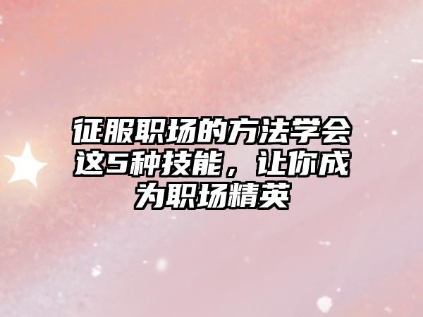 征服职场的方法学会这5种技能，让你成为职场精英