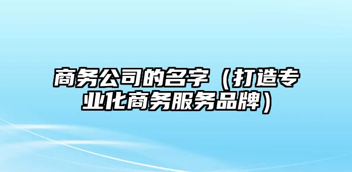 商务公司的名字（打造专业化商务服务品牌）