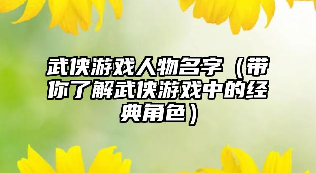武侠游戏人物名字（带你了解武侠游戏中的经典角色）