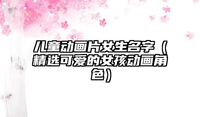 儿童动画片女生名字（精选可爱的女孩动画角色）