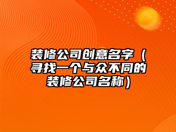 装修公司创意名字（寻找一个与众不同的装修公司名称）