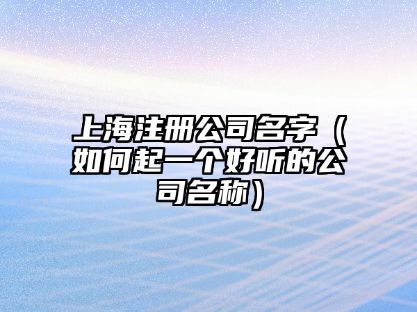 上海注册公司名字（如何起一个好听的公司名称）