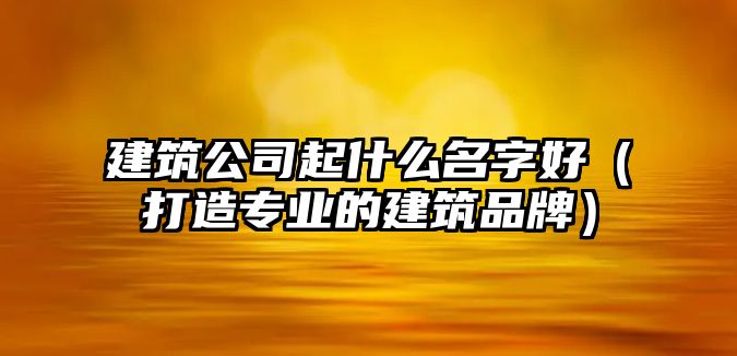 建筑公司起什么名字好（打造专业的建筑品牌）