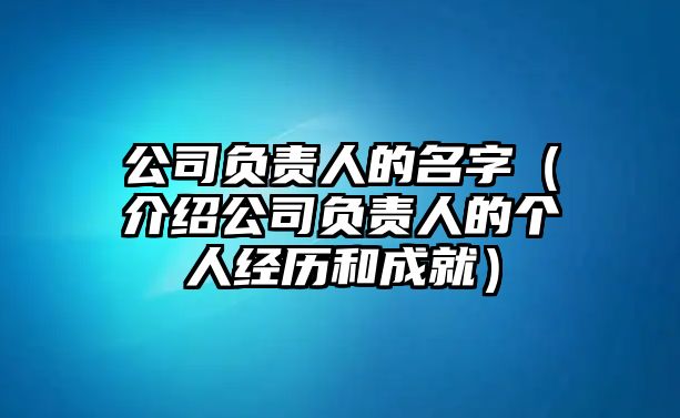 公司负责人的名字（介绍公司负责人的个人经历和成就）