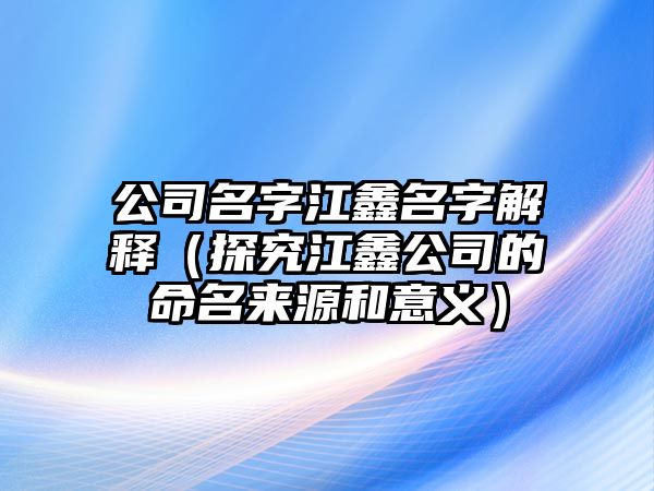 公司名字江鑫名字解释（探究江鑫公司的命名来源和意义）