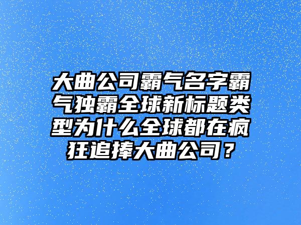 大曲公司霸气名字霸气独霸全球新标题类型为什么全球都在疯狂追捧大曲公司？