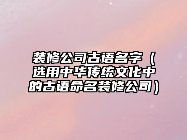 装修公司古语名字（选用中华传统文化中的古语命名装修公司）